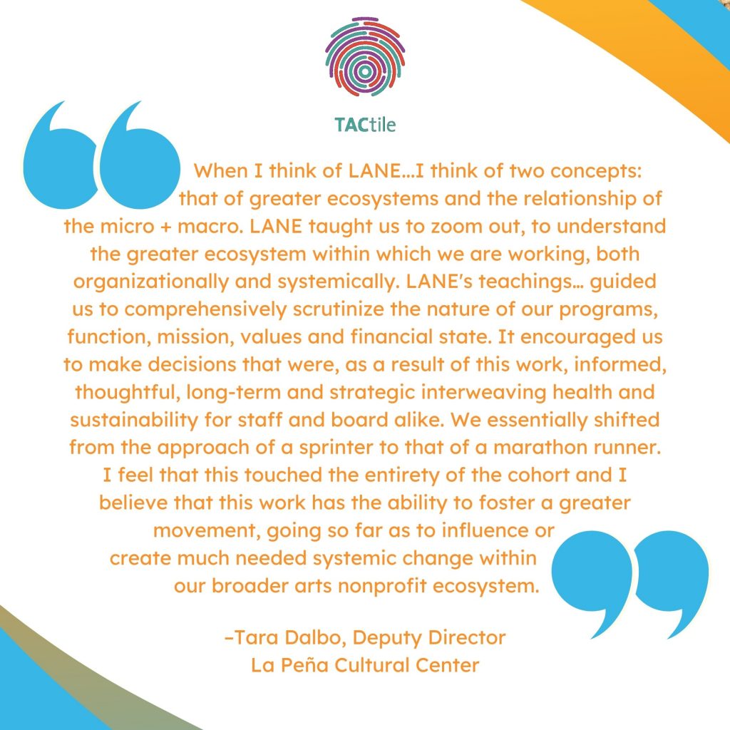 'When I think of LANE...I think of two concepts: that of greater ecosystems and the relationship of the micro + macro. LANE taught us to zoom out, to understand the greater ecosystem within which we are working, both organizationally and systemically. LANE's teachings… guided us to comprehensively scrutinize the nature of our programs, function, mission, values and financial state. It encouraged us to make decisions that were, as a result of this work, informed, thoughtful, long-term and strategic interweaving health and sustainability for staff and board alike. We essentially shifted from the approach of a sprinter to that of a marathon runner. I feel that this touched the entirety of the cohort and I believe that this work has the ability to foster a greater movement, going so far as to influence or create much needed systemic change within our broader arts nonprofit ecosystem.' --Tara Dalbo, Deputy Director; La Peña Cultural Center