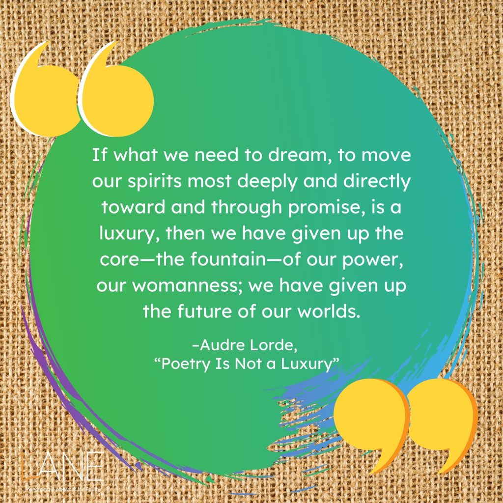 'If what we need to dream, to move our spirits most deeply and directly toward and through promise, is a luxury, then we have given up the core--the fountain--of our power, our womanness; we have given up the future of our worlds.' --Audre Lorde, 'Poetry Is Not a Luxury' (1985)