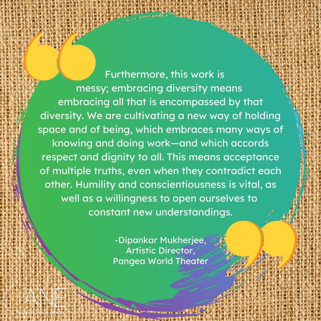 'Furthermore, this work is messy; embracing diversity means embracing all that is encompassed by that diversity. We are cultivating a new way of holding space and of being, which embraces many ways of knowing and doing work—and which accords respect and dignity to all. This means acceptance of multiple truths, even when they contradict each other. Humility and conscientiousness is vital, as well as a willingness to open ourselves to constant new understandings.' --Dipankar Mukherjee, Artistic Director, Pangea World Theater