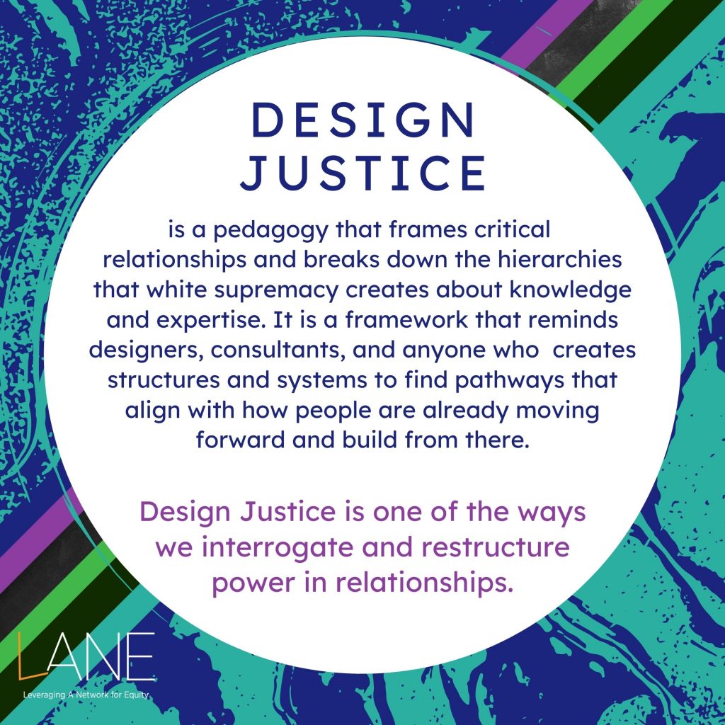 Every Tuesday of Black August, we will feature one of the Cornerstones of LANE. The Cornerstones are the guiding principles that frame and shape how the work of shifting towards an arts culture of justice and equity happens. Design Justice is a pedagogy that frames critical relationships and breaks down the hierarchies that white supremacy creates about knowledge and expertise. It is a framework that reminds designers, consultants, and anyone who creates structures and systems to find pathways that align with how people are already moving forward and build from there. Design Justice is one of the ways we interrogate and restructure power in relationships.