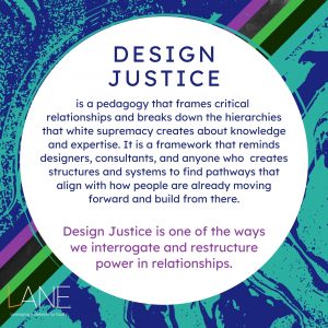 Every Tuesday of Black August, we will feature one of the Cornerstones of LANE. The Cornerstones are the guiding principles that frame and shape how the work of shifting towards an arts culture of justice and equity happens. Design Justice is a pedagogy that frames critical relationships and breaks down the hierarchies that white supremacy creates about knowledge and expertise. It is a framework that reminds designers, consultants, and anyone who creates structures and systems to find pathways that align with how people are already moving forward and build from there. Design Justice is one of the ways we interrogate and restructure power in relationships.