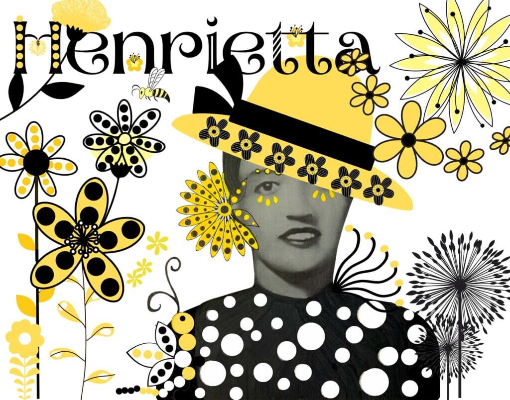 A 1940 photo of Mrs. Henrietta Lacks, a Black American woman whose cancer cells were used by researchers without her knowledge and consent to develop a critical and profitable cell line. Henrietta's black blouse was given white polka dots with acrylic paint and a caterpillar with black, white, and yellow polka dots was added. Other digital elements were added, such as a canary yellow short-brim hat on Mrs. Lacks' head, a background mix of yellow, black, and white stem flowers, and a bumble bee. Henrietta is spelled out in a large black font with small flowers interspersed between letters.