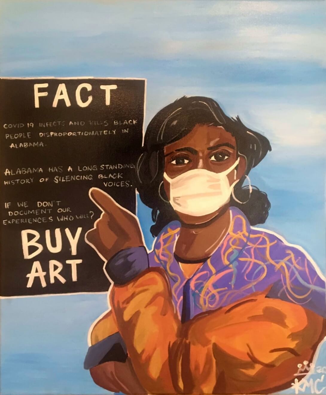 kerrigan-casey-art-of-resistance-2-full-image Photograph of a painting by Kerrigan Casey of a Black woman against a blue and white sky. The woman has shoulder length black hair and is wearing a white face mask. She's wearing a puffy orange jacket with purple cuffs; the collar, lapel, and shoulder area of the jacket are also purple and feature colorful yellow and orange squiggles. The woman has her right arm folded under her left arm, which is in the foreground and raised so that her hand is pointing to a black sign behind and to the left of her. At the top of the sign is the word "FACT" hand printed in large white capital letters. Three sentences in smaller handwritten white text fill the middle of the sign. The first sentence reads, "COVID 19 infects and kills Black people disproportionately in Alabama." The second sentence reads, "Alabama has a long standing history of silencing Black voices." The third sentence reads, "If we don't document our experiences who will?" "BUY ART" is hand printed in large white capital letters at the bottom of the sign.