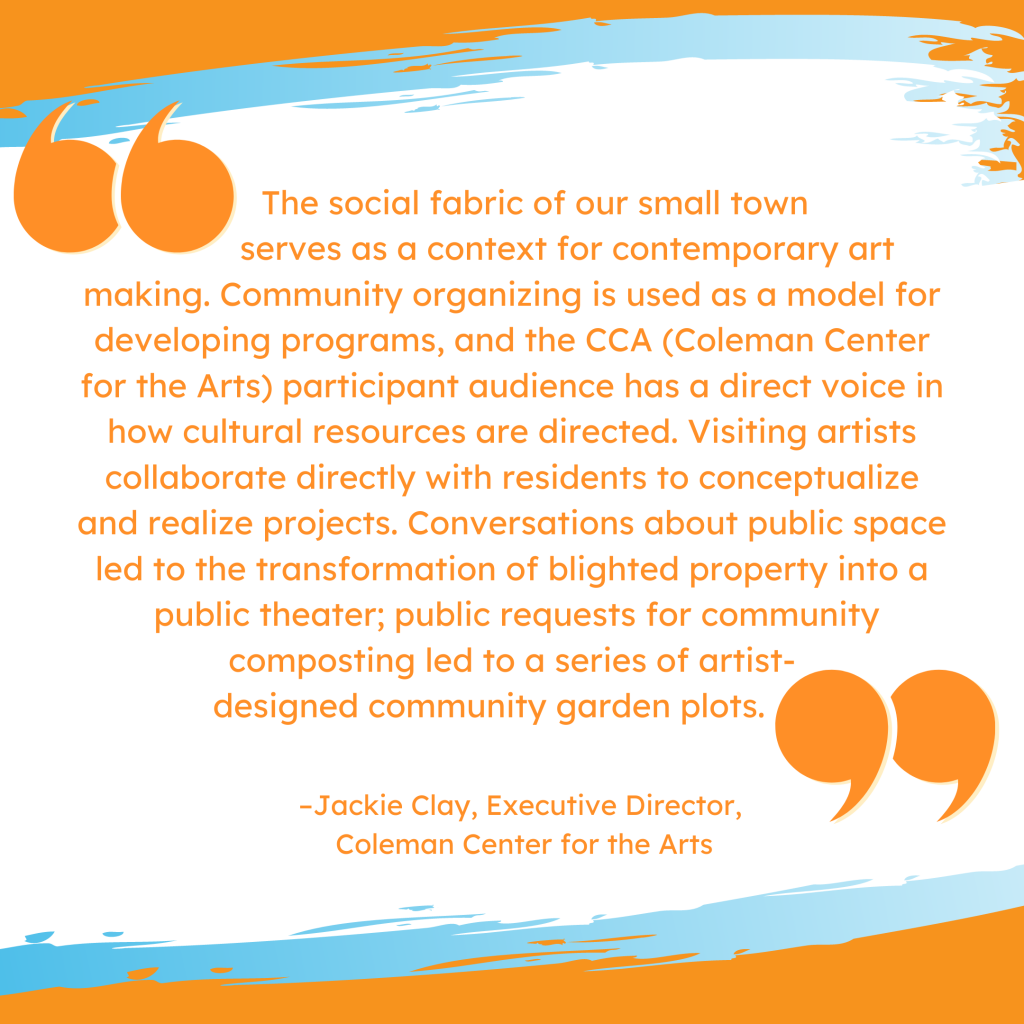 'The social fabric of our small town serves as a context for contemporary art making. Community organizing is used as a model for developing programs, and the CCA (Coleman Center for the Arts) participant audience has a direct voice in how cultural resources are directed. Visiting artists collaborate directly with residents to conceptualize and realize projects. Conversations about public space led to the transformation of blighted property into a public theater; public requests for community composting led to a series of artist-designed community garden plots.' --Jackie Clay, Executive Director, Coleman Center for the Arts