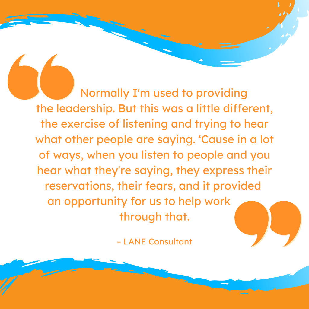 'Normally I'm used to providing the leadership. But this was a little different, the exercise of listening and trying to hear what other people are saying. ‘Cause in a lot of ways, when you listen to people and you hear what they're saying, they express their reservations, their fears, and it provided an opportunity for us to help work through that.' --LANE Consultant