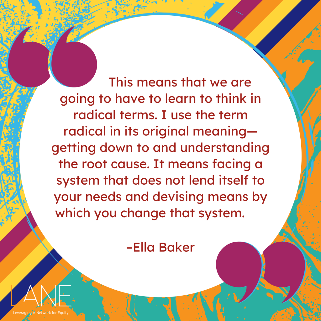 'This means that we are going to have to learn to think in radical terms. I use the term radical in its original meaning—getting down to and understanding the root cause. It means facing a system that does not lend itself to your needs and devising means by which you change that system.' --Ella Baker