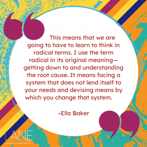 'This means that we are going to have to learn to think in radical terms. I use the term radical in its original meaning—getting down to and understanding the root cause. It means facing a system that does not lend itself to your needs and devising means by which you change that system.' --Ella Baker