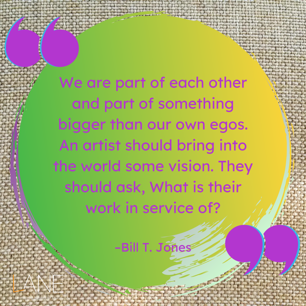 'We are part of each other and part of something bigger than our own egos. An artist should bring into the world some vision. They should ask, What is their work in service of?' -Bill T. Jones