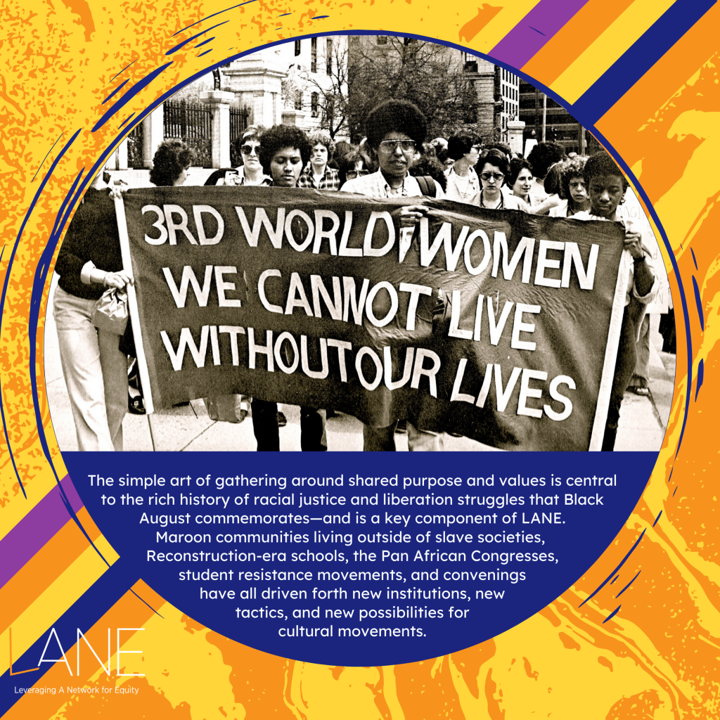 The simple art of gathering around shared purpose and values is central to the rich history of racial justice and liberation struggles that Black August commemorates—and is a key component of LANE. Maroon communities living outside of slave societies, Reconstruction-era schools, the Pan African Congresses, student resistance movements, and convenings have all driven forth new institutions, new tactics, and new possibilities for cultural movements.