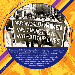 The simple art of gathering around shared purpose and values is central to the rich history of racial justice and liberation struggles that Black August commemorates—and is a key component of LANE. Maroon communities living outside of slave societies, Reconstruction-era schools, the Pan African Congresses, student resistance movements, and convenings have all driven forth new institutions, new tactics, and new possibilities for cultural movements.