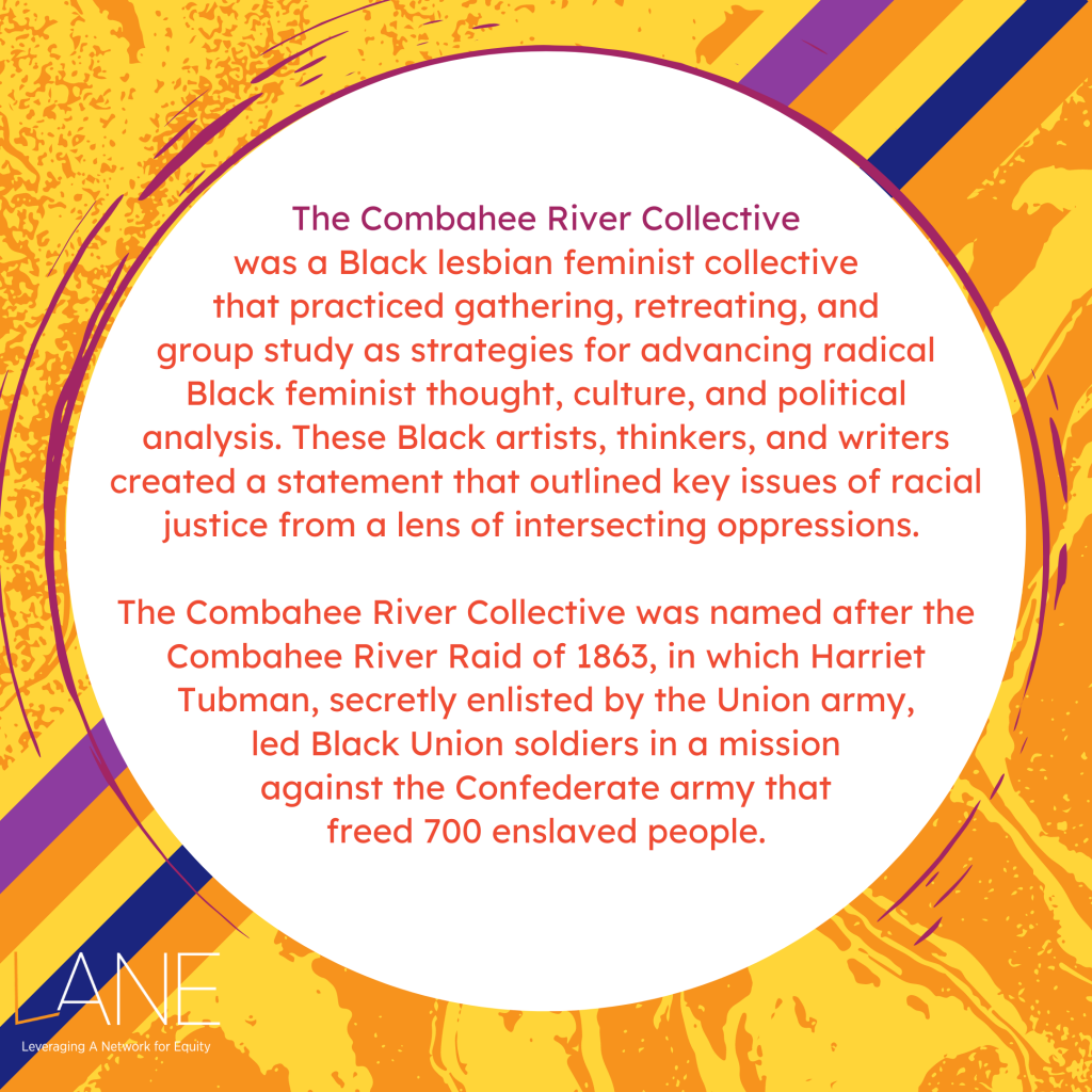 The Combahee River Collective was a Black lesbian feminist collective that practiced gathering, retreating, and group study as strategies for advancing radical Black feminist thought, culture, and political analysis. These Black artists, thinkers, and writers created a statement that outlined key issues of racial justice from a lens of intersecting oppressions. The collective was named after the Combahee River Raid of 1863, in which Harriet Tubman, secretly enlisted by the Union army, led Black Union soldiers in a mission against the Confederate army that freed 700 enslaved people.