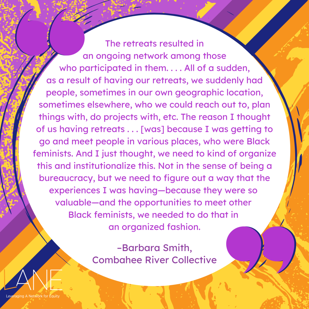 'The retreats resulted in an ongoing network among those who participated in them. . . . All of a sudden, as a result of having our retreats, we suddenly had people, sometimes in our own geographic location, sometimes elsewhere, who we could reach out to, plan things with, do projects with, etc. The reason I thought of us having retreats . . . [was] because I was getting to go and meet people in various places, who were Black feminists. And I just thought, we need to kind of organize this and institutionalize this. Not in the sense of being a bureaucracy, but we need to figure out a way that the experiences I was having - because they were so valuable - and the opportunities to meet other Black feminists, we needed to do that in an organized fashion.' -Barbara Smith, Combahee River Collective 