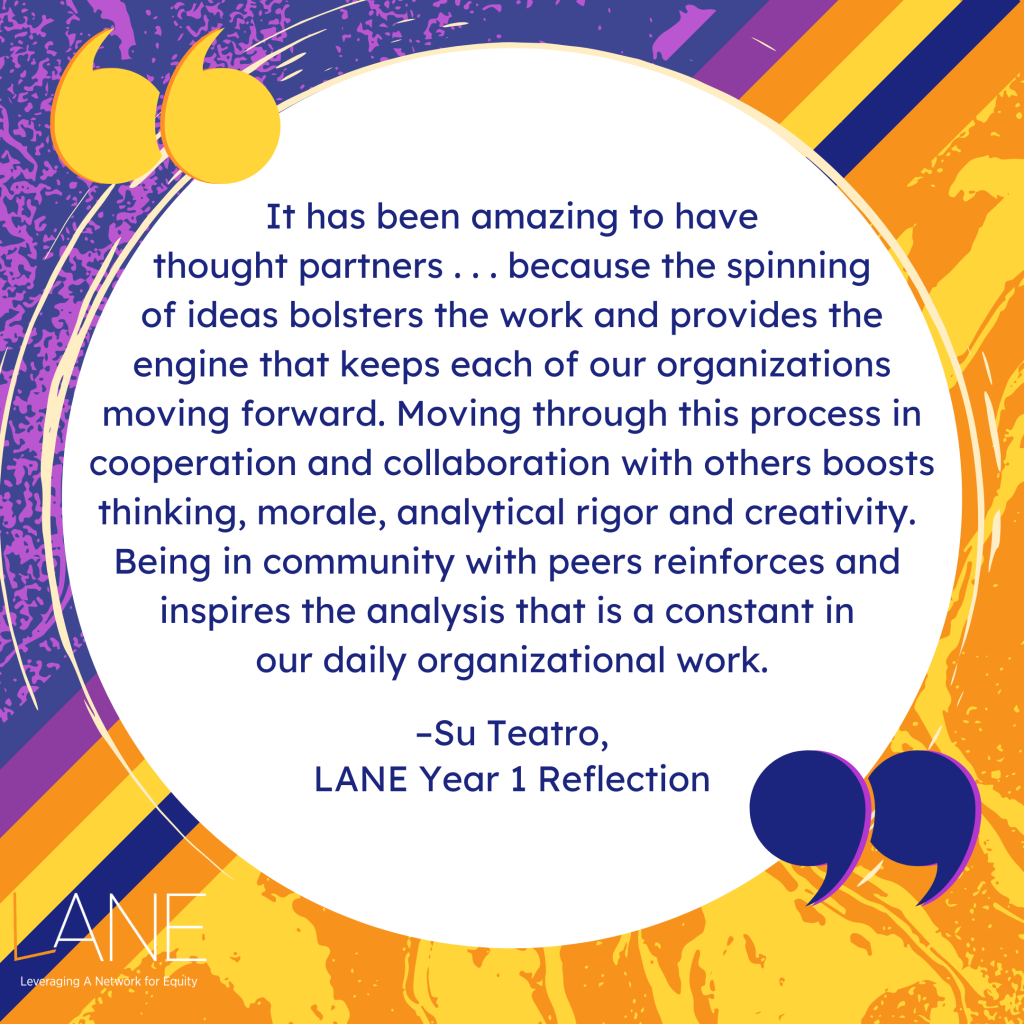'It has been amazing to have thought partners . . . because the spinning of ideas bolsters the work and provides the engine that keeps each of our organizations moving forward. Moving through this process in cooperation and collaboration with others boosts thinking, morale, analytical rigor and creativity. Being in community with peers reinforces and inspires the analysis that is a constant in our daily organizational work.' -Su Teatro, LANE Year 1 Reflection