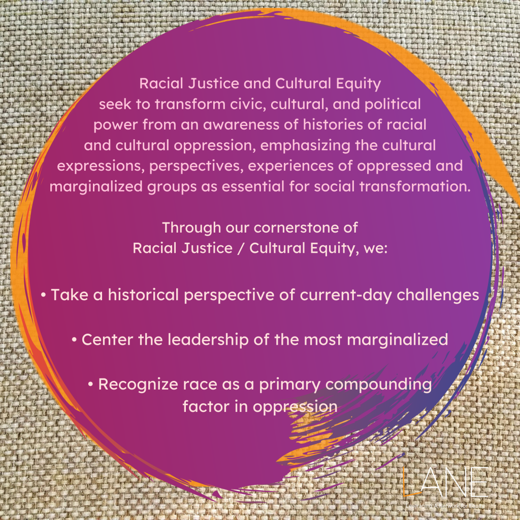 Every Tuesday of Black August, we feature one of the Cornerstones of LANE. The Cornerstones are the guiding principles that frame and shape how the work of shifting towards an arts culture of justice and equity happens. This week's Cornerstone is Racial Justice and Cultural Equity.