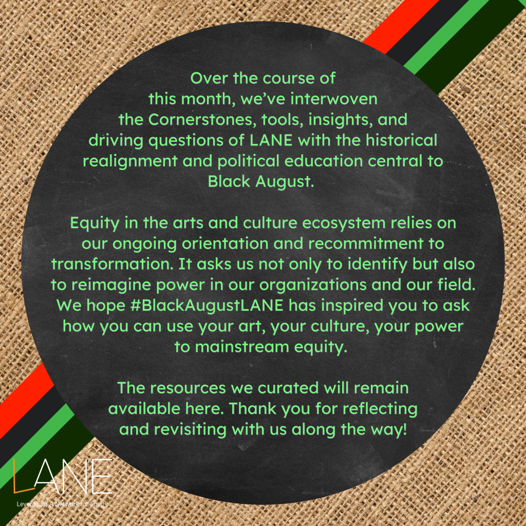 Over the course of this month, we’ve interwoven the Cornerstones, tools, insights, and driving questions of LANE with the historical realignment and political education central to Black August. Equity in the arts and culture ecosystem relies on our ongoing orientation and recommitment to transformation. It asks us not only to identify but also to reimagine power in our organizations and our field. We hope #BlackAugustLANE has inspired you to ask how you can use your art, your culture, your power to mainstream equity. The resources we curated will remain available here. Thank you for reflecting and revisiting with us along the way!